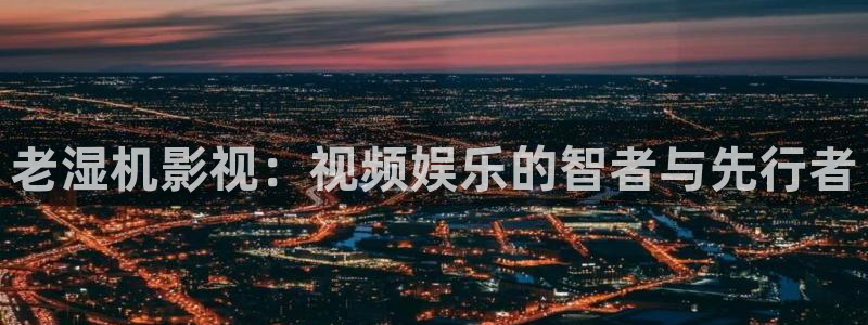 桔子影视怎么下载：老湿机影视：视频娱乐的智者与先行者